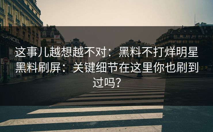 这事儿越想越不对：黑料不打烊明星黑料刷屏：关键细节在这里你也刷到过吗？