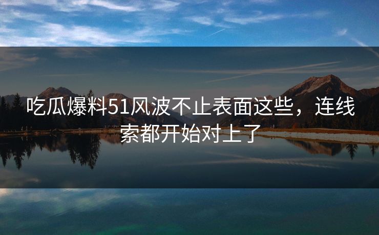 吃瓜爆料51风波不止表面这些,连线索都开始对上了 吃瓜爆料51风波不止表面这些,连线索都开始对上了
