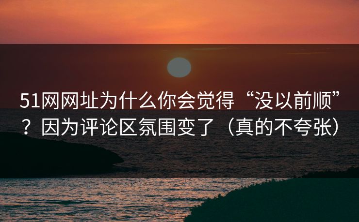 51网网址为什么你会觉得“没以前顺”？因为评论区氛围变了（真的不夸张）