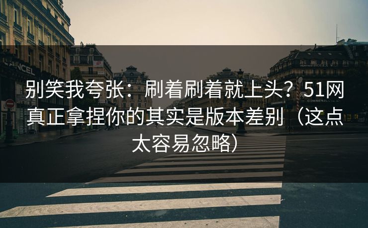 别笑我夸张：刷着刷着就上头？51网真正拿捏你的其实是版本差别（这点太容易忽略）