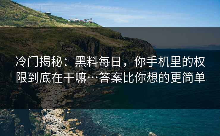 冷门揭秘：黑料每日，你手机里的权限到底在干嘛…答案比你想的更简单