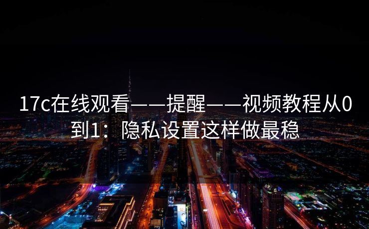 17c在线观看——提醒——视频教程从0到1:隐私设置这样做最稳 17c在线观看——提醒——视频教程从0到1:隐私设置这样做最稳