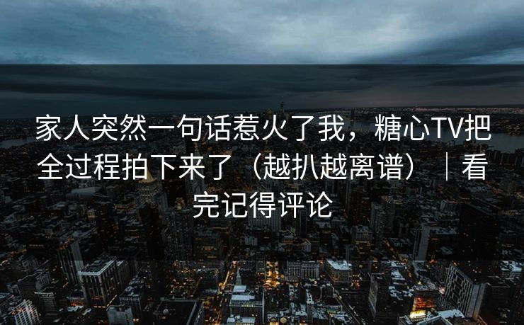 家人突然一句话惹火了我，糖心TV把全过程拍下来了（越扒越离谱）｜看完记得评论