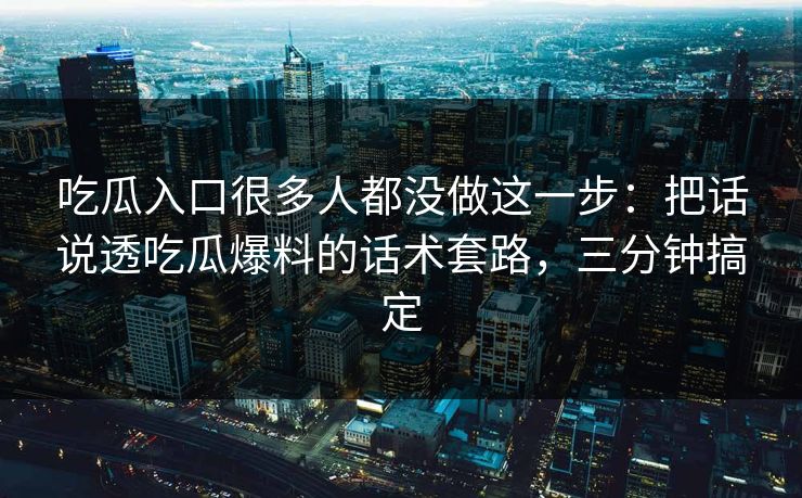 吃瓜入口很多人都没做这一步：把话说透吃瓜爆料的话术套路，三分钟搞定