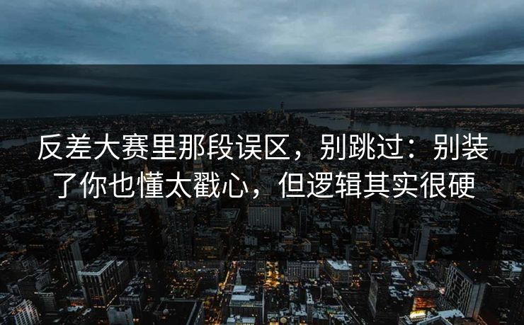 反差大赛里那段误区，别跳过：别装了你也懂太戳心，但逻辑其实很硬
