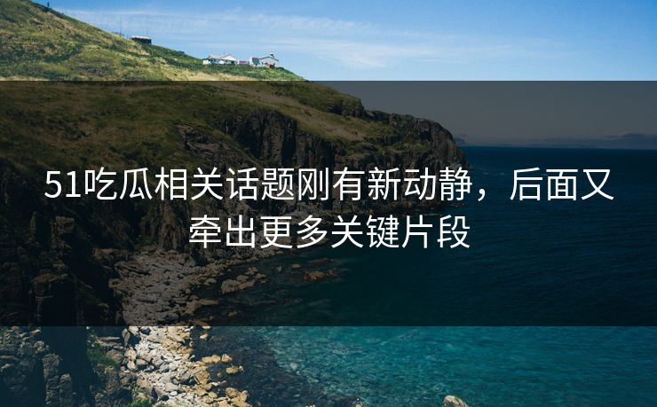 51吃瓜相关话题刚有新动静，后面又牵出更多关键片段