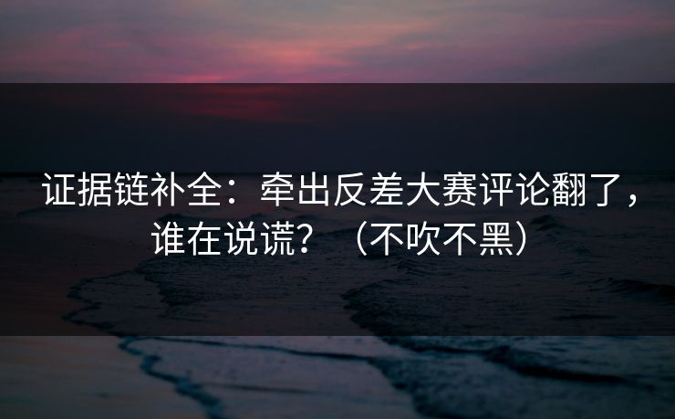 证据链补全：牵出反差大赛评论翻了，谁在说谎？（不吹不黑）