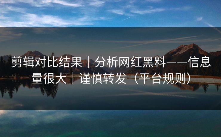 剪辑对比结果｜分析网红黑料——信息量很大｜谨慎转发（平台规则）