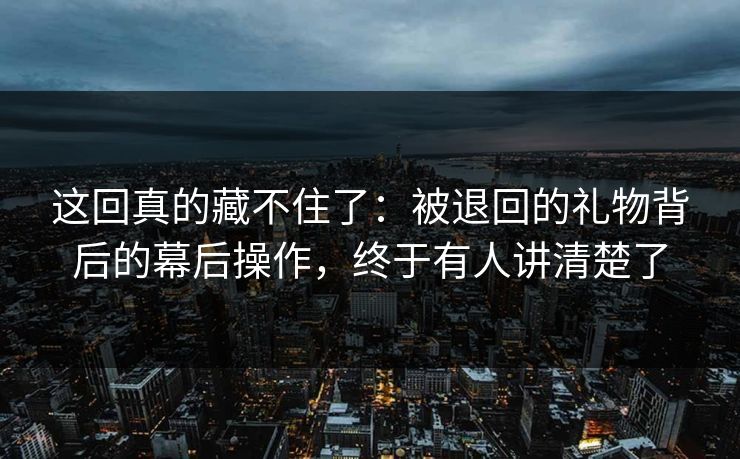 这回真的藏不住了：被退回的礼物背后的幕后操作，终于有人讲清楚了
