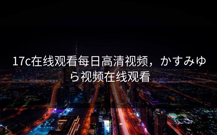 17c在线观看每日高清视频,かすみゆら视频在线观看 17c在线观看每日高清视频,かすみゆら视频在线观看