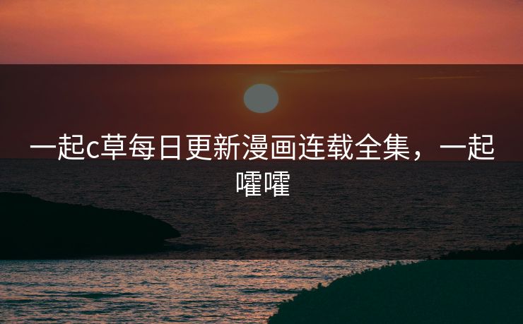 一起c草每日更新漫画连载全集,一起嚯嚯 一起c草每日更新漫画连载全集,一起嚯嚯