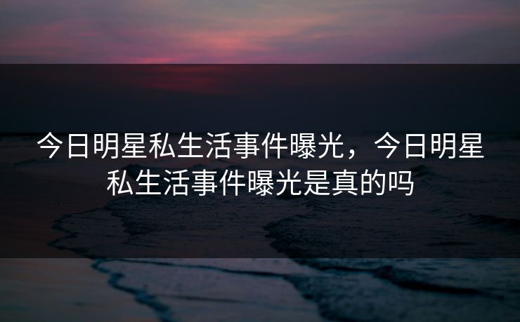 今日明星私生活事件曝光，今日明星私生活事件曝光是真的吗