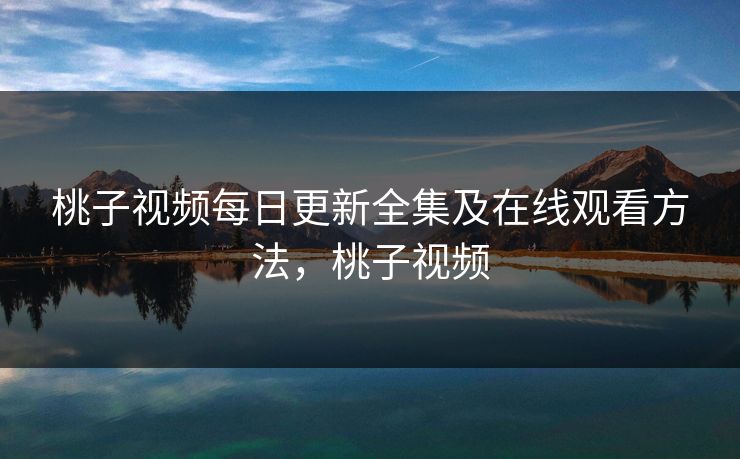 桃子视频每日更新全集及在线观看方法，桃子视频