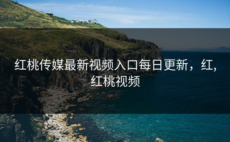 红桃传媒最新视频入口每日更新,红,红桃视频 红桃传媒最新视频入口每日更新,红,红桃视频