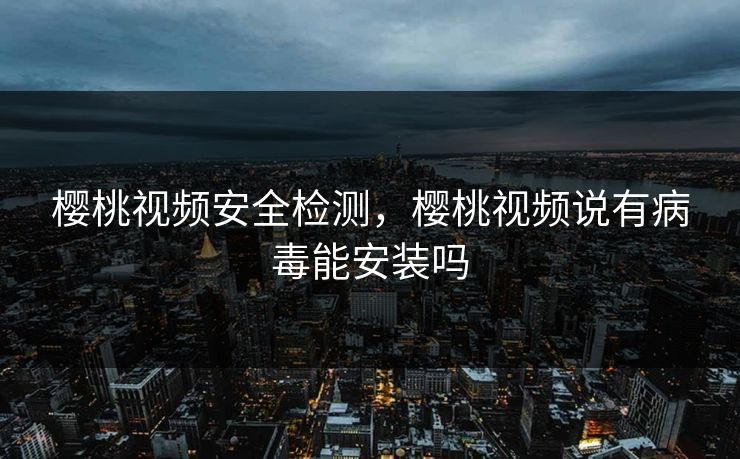 樱桃视频安全检测，樱桃视频说有病毒能安装吗