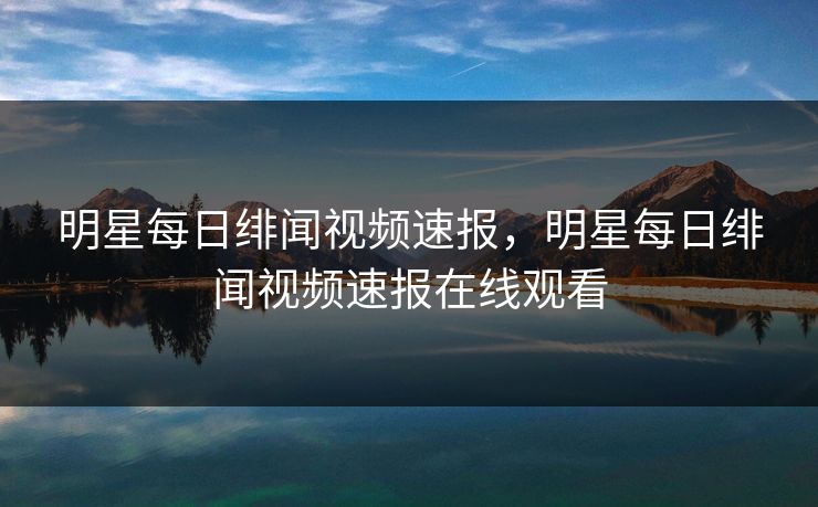 明星每日绯闻视频速报，明星每日绯闻视频速报在线观看
