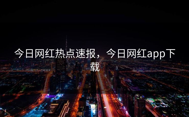 今日网红热点速报，今日网红app下载