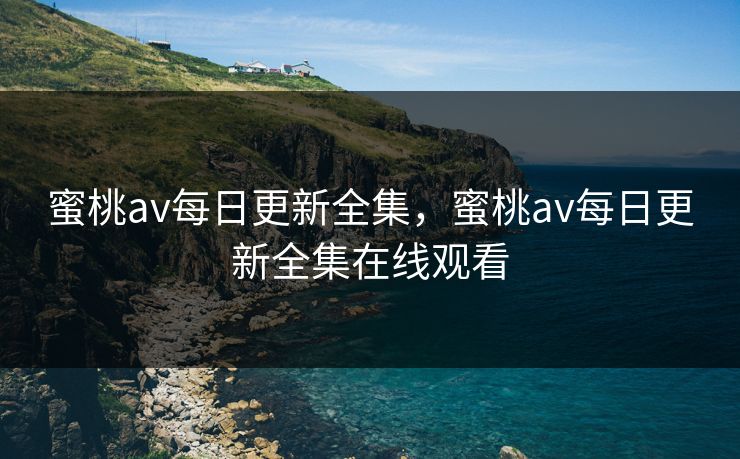 蜜桃av每日更新全集，蜜桃av每日更新全集在线观看