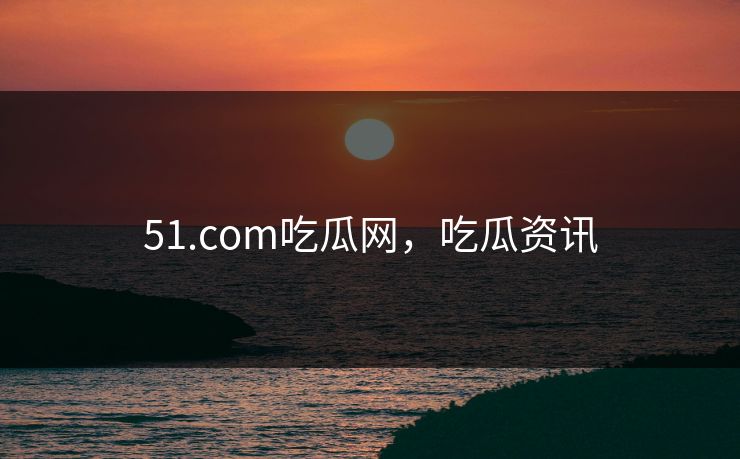 51.com吃瓜网，吃瓜资讯