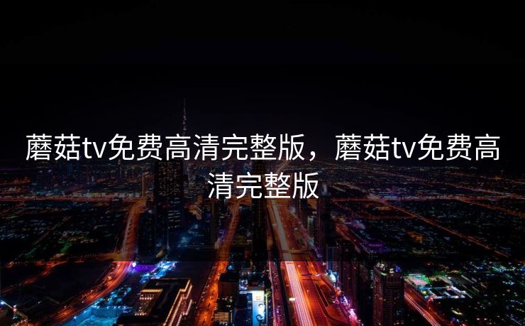 蘑菇tv免费高清完整版，蘑菇tv免费高清完整版