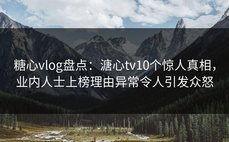 糖心vlog盘点：溏心tv10个惊人真相，业内人士上榜理由异常令人引发众怒
