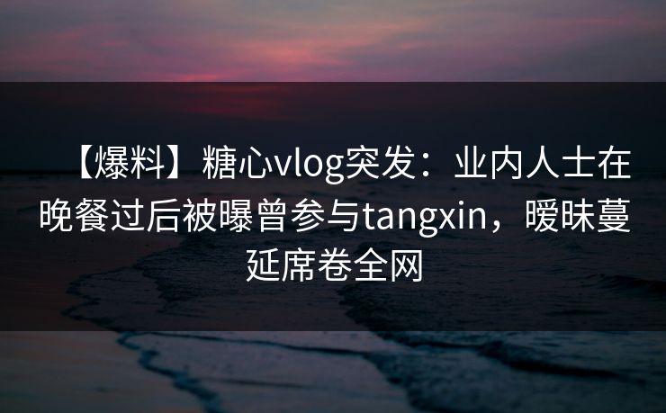 【爆料】糖心vlog突发：业内人士在晚餐过后被曝曾参与tangxin，暧昧蔓延席卷全网