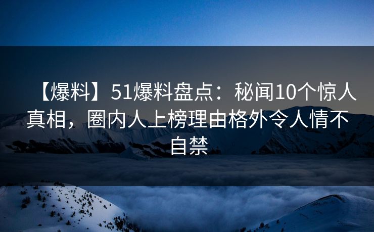 【爆料】51爆料盘点:秘闻10个惊人真相,圈内人上榜理由格外令人情不自禁 【爆料】51爆料盘点:秘闻10个惊人真相,圈内人上榜理由格外令人情不自禁