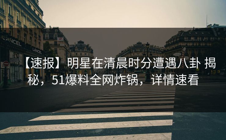 【速报】明星在清晨时分遭遇八卦 揭秘，51爆料全网炸锅，详情速看