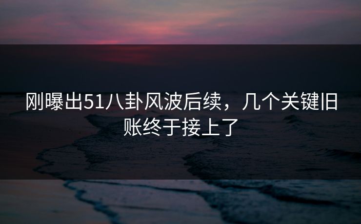 刚曝出51八卦风波后续，几个关键旧账终于接上了