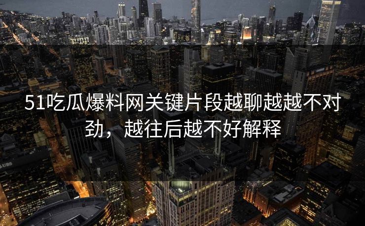 51吃瓜爆料网关键片段越聊越越不对劲，越往后越不好解释
