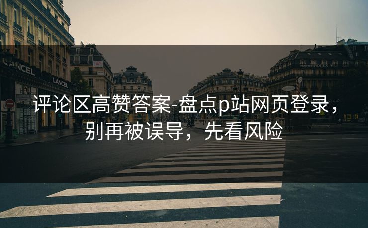 评论区高赞答案-盘点p站网页登录，别再被误导，先看风险