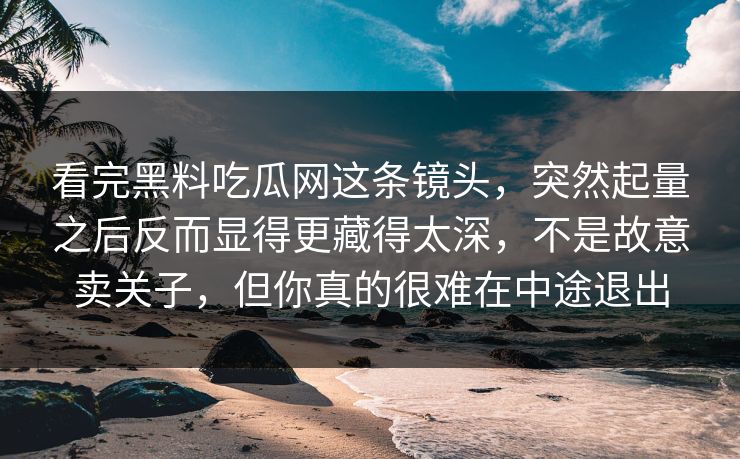 看完黑料吃瓜网这条镜头,突然起量之后反而显得更藏得太深,不是故意卖关子,但你真的很难在中途退出 看完黑料吃瓜网这条镜头,突然起量之后反而显得更藏得太深,不是故意卖关子,但你真的很难在中途退出