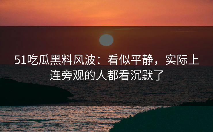 51吃瓜黑料风波：看似平静，实际上连旁观的人都看沉默了