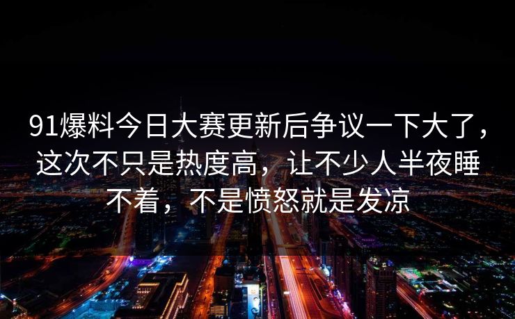 91爆料今日大赛更新后争议一下大了,这次不只是热度高,让不少人半夜睡不着,不是愤怒就是发凉 91爆料今日大赛更新后争议一下大了,这次不只是热度高,让不少人半夜睡不着,不是愤怒就是发凉