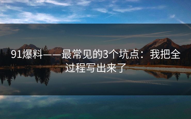 91爆料——最常见的3个坑点：我把全过程写出来了