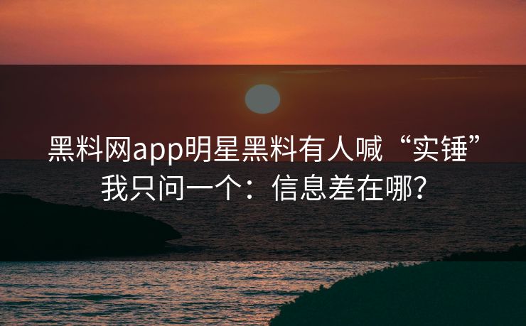 黑料网app明星黑料有人喊“实锤”我只问一个：信息差在哪？