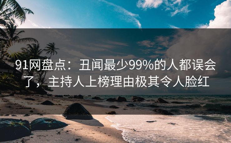 91网盘点：丑闻最少99%的人都误会了，主持人上榜理由极其令人脸红