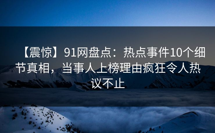 【震惊】91网盘点：热点事件10个细节真相，当事人上榜理由疯狂令人热议不止