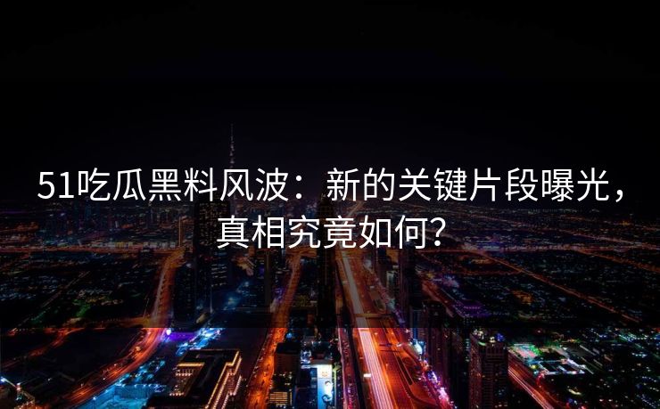 51吃瓜黑料风波：新的关键片段曝光，真相究竟如何？