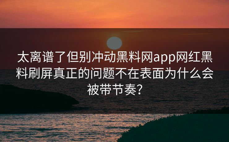 太离谱了但别冲动黑料网app网红黑料刷屏真正的问题不在表面为什么会被带节奏？