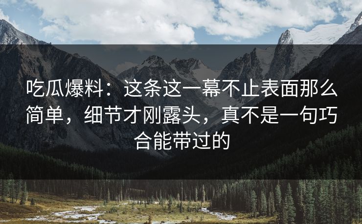 吃瓜爆料：这条这一幕不止表面那么简单，细节才刚露头，真不是一句巧合能带过的