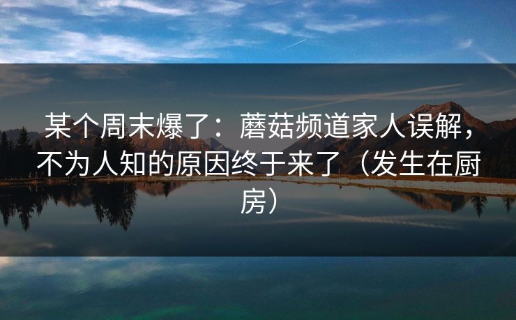 某个周末爆了：蘑菇频道家人误解，不为人知的原因终于来了（发生在厨房）
