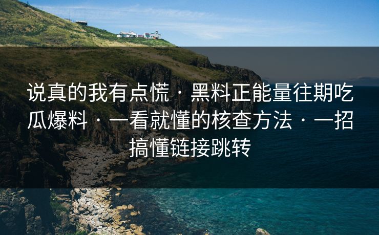 说真的我有点慌 · 黑料正能量往期吃瓜爆料 · 一看就懂的核查方法 · 一招搞懂链接跳转