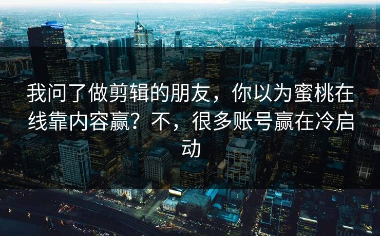 我问了做剪辑的朋友，你以为蜜桃在线靠内容赢？不，很多账号赢在冷启动
