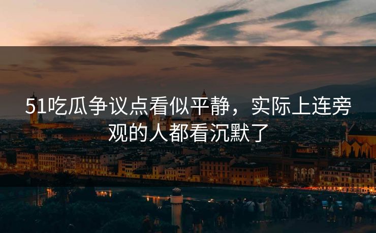 51吃瓜争议点看似平静，实际上连旁观的人都看沉默了