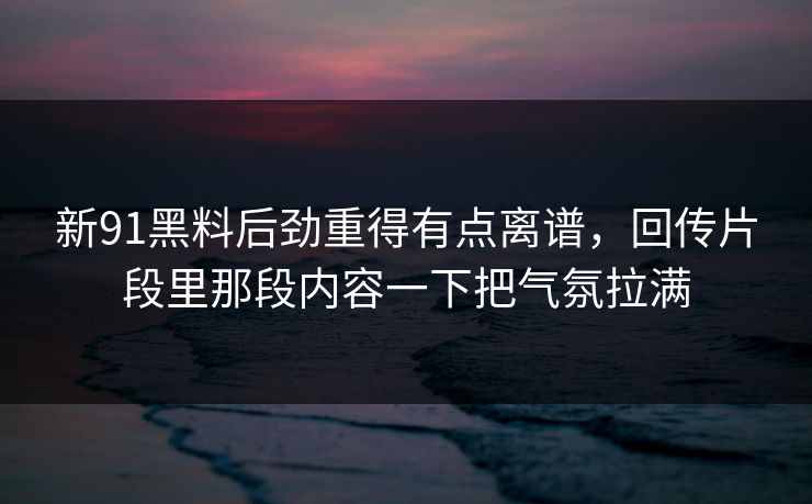 新91黑料后劲重得有点离谱,回传片段里那段内容一下把气氛拉满 新91黑料后劲重得有点离谱,回传片段里那段内容一下把气氛拉满